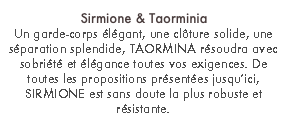 Sirmione & Taorminia
Un garde-corps élégant, une clôture solide, une séparation splendide, TAORMINA résoudra avec sobriété et élégance toutes vos exigences. De toutes les propositions présentées jusqu’ici, SIRMIONE est sans doute la plus robuste et résistante.