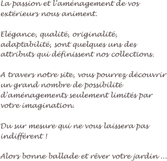 La passion et l’aménagement de vos extérieurs nous animent.

Elégance, qualité, originalité, adaptabilité, sont quelques uns des attributs qui définissent nos collections.

A travers notre site, vous pourrez découvrir un grand nombre de possibilité d’aménagements seulement limités par votre imagination.

Du sur mesure qui ne vous laissera pas indifférent !

Alors bonne ballade et rêver votre jardin ...