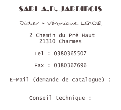 SARL A.D. JARDIBOIS

Didier & Véronique LENOIR

 2 Chemin du Pré Haut
21310 Charmes

Tel : 0380365507

Fax : 0380367696

E-Mail (demande de catalogue) : jardibois@wanadoo.fr

Conseil technique :
lenoir.didier@gmail.com