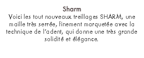 Sharm
Voici les tout nouveaux treillages SHARM, une maille très serrée, finement marquetée avec la technique de l’adent, qui donne une très grande solidité et élégance.
